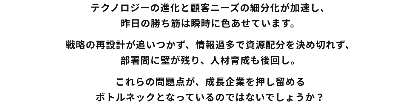 テクノロジーの進化と顧客ニーズの細分化が加速し、昨日の勝ち筋は瞬時に色あせています。戦略の再設計が追いつかず、情報過多で資源配分を決め切れず、部署間に壁が残り、人材育成も後回し。これらの問題点が、成長企業を押し留めるボトルネックとなっているのではないでしょうか？